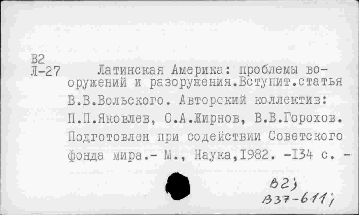 ﻿В2
Л-27 Латинская Америка: проблемы вооружений и разоружения.Вступит.статья В.В.Вольского. Авторский коллектив: П.П.Яковлев, 0.А.Жирнов, В.В.Горохов. Подготовлен при содействии Советского фонда мира.- М., Наука,1982. -134 с. -
-6 и}